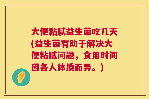大便黏腻益生菌吃几天(益生菌有助于解决大便粘腻问题，食用时间因各人体质而异。)