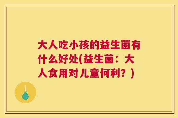 大人吃小孩的益生菌有什么好处(益生菌：大人食用对儿童何利？)