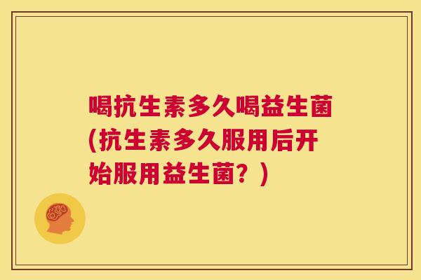 喝抗生素多久喝益生菌(抗生素多久服用后开始服用益生菌？)