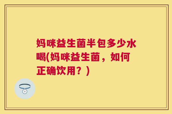 妈咪益生菌半包多少水喝(妈咪益生菌，如何正确饮用？)