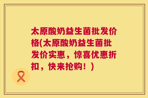 太原酸奶益生菌批发价格(太原酸奶益生菌批发价实惠，惊喜优惠折扣，快来抢购！)