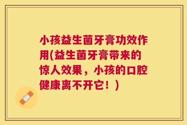 小孩益生菌牙膏功效作用(益生菌牙膏带来的惊人效果，小孩的口腔健康离不开它！)