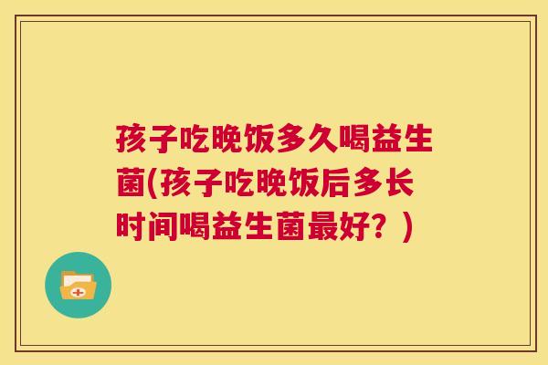 孩子吃晚饭多久喝益生菌(孩子吃晚饭后多长时间喝益生菌最好？)