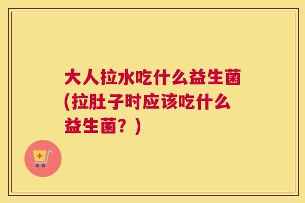 大人拉水吃什么益生菌(拉肚子时应该吃什么益生菌？)