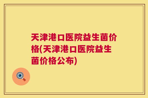 天津港口医院益生菌价格(天津港口医院益生菌价格公布)