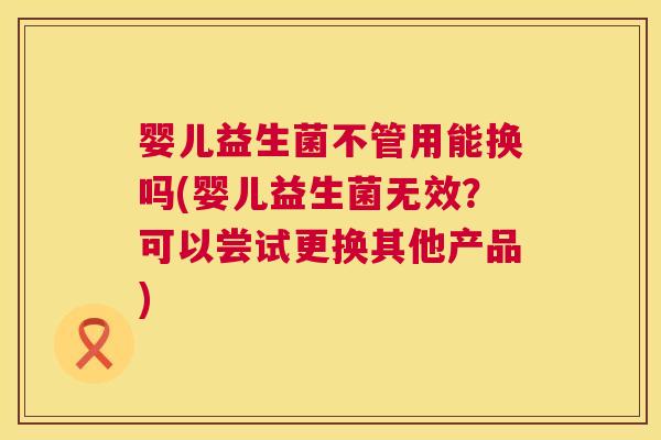 婴儿益生菌不管用能换吗(婴儿益生菌无效？可以尝试更换其他产品)