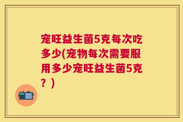 宠旺益生菌5克每次吃多少(宠物每次需要服用多少宠旺益生菌5克？)