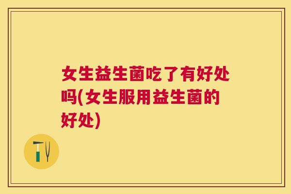 女生益生菌吃了有好处吗(女生服用益生菌的好处)