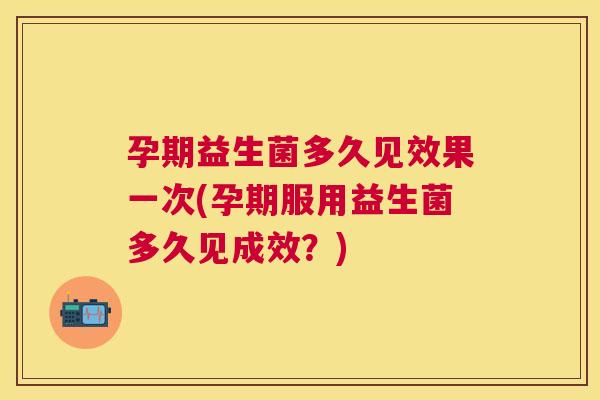 孕期益生菌多久见效果一次(孕期服用益生菌多久见成效？)