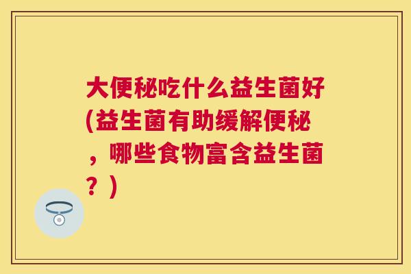 大便秘吃什么益生菌好(益生菌有助缓解便秘，哪些食物富含益生菌？)