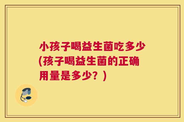 小孩子喝益生菌吃多少(孩子喝益生菌的正确用量是多少？)