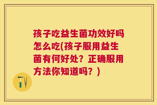 孩子吃益生菌功效好吗怎么吃(孩子服用益生菌有何好处？正确服用方法你知道吗？)