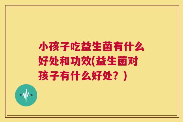 小孩子吃益生菌有什么好处和功效(益生菌对孩子有什么好处？)