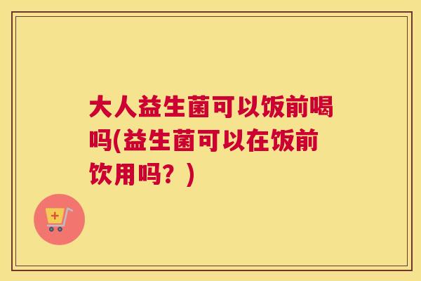 大人益生菌可以饭前喝吗(益生菌可以在饭前饮用吗？)