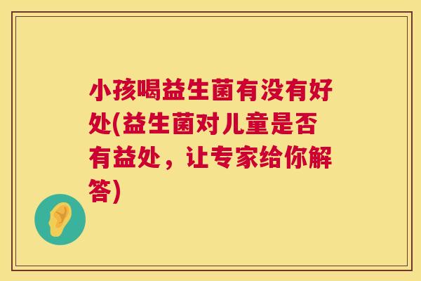 小孩喝益生菌有没有好处(益生菌对儿童是否有益处，让专家给你解答)