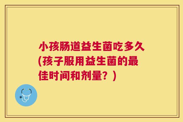 小孩肠道益生菌吃多久(孩子服用益生菌的最佳时间和剂量？)