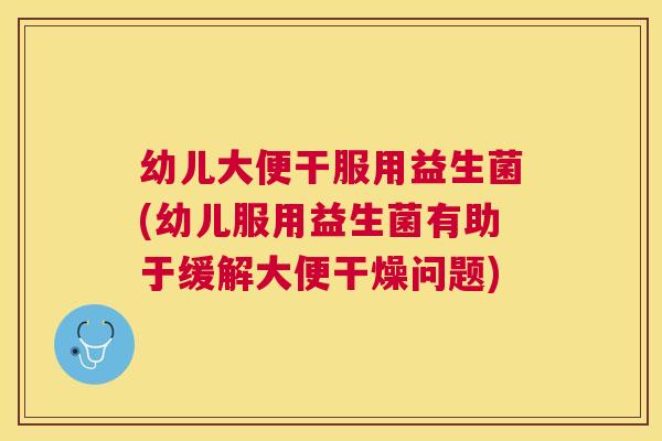 幼儿大便干服用益生菌(幼儿服用益生菌有助于缓解大便干燥问题)