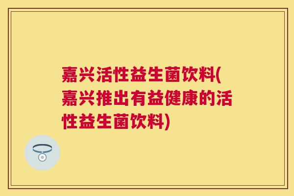 嘉兴活性益生菌饮料(嘉兴推出有益健康的活性益生菌饮料)