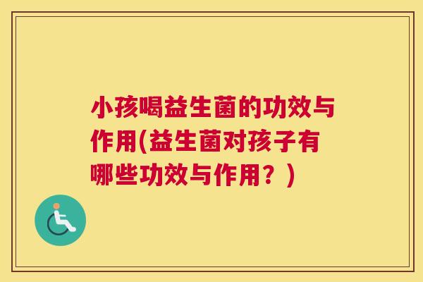 小孩喝益生菌的功效与作用(益生菌对孩子有哪些功效与作用？)