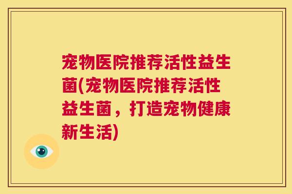 宠物医院推荐活性益生菌(宠物医院推荐活性益生菌，打造宠物健康新生活)