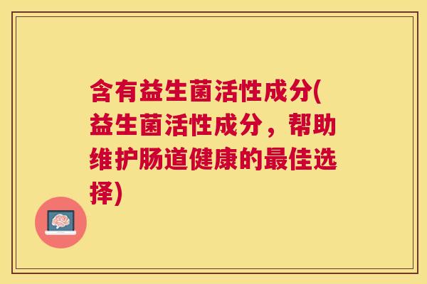 含有益生菌活性成分(益生菌活性成分，帮助维护肠道健康的最佳选择)