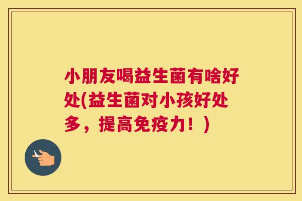 小朋友喝益生菌有啥好处(益生菌对小孩好处多，提高免疫力！)