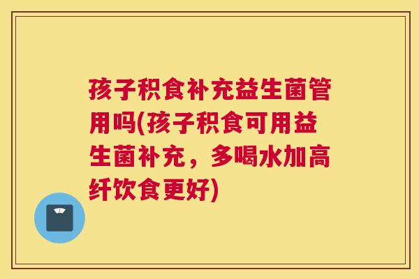孩子积食补充益生菌管用吗(孩子积食可用益生菌补充，多喝水加高纤饮食更好)