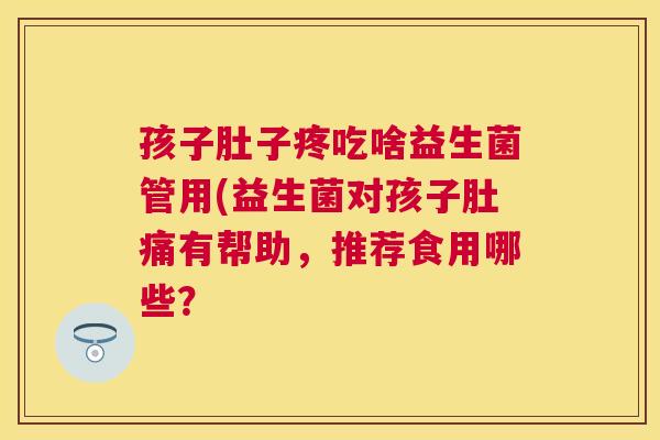 孩子肚子疼吃啥益生菌管用(益生菌对孩子肚痛有帮助，推荐食用哪些？