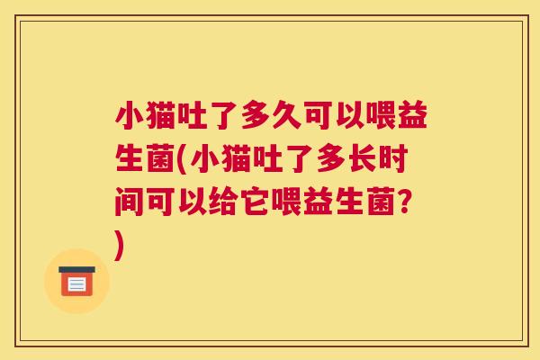 小猫吐了多久可以喂益生菌(小猫吐了多长时间可以给它喂益生菌？)