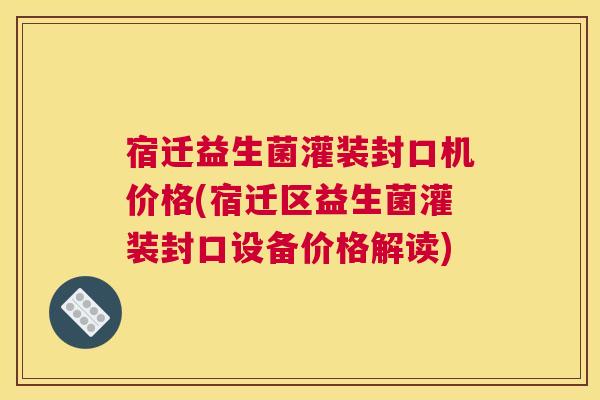 宿迁益生菌灌装封口机价格(宿迁区益生菌灌装封口设备价格解读)