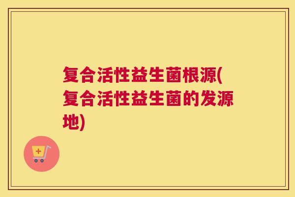 复合活性益生菌根源(复合活性益生菌的发源地)