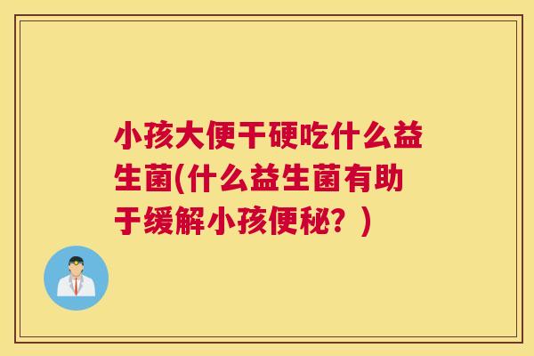 小孩大便干硬吃什么益生菌(什么益生菌有助于缓解小孩便秘？)