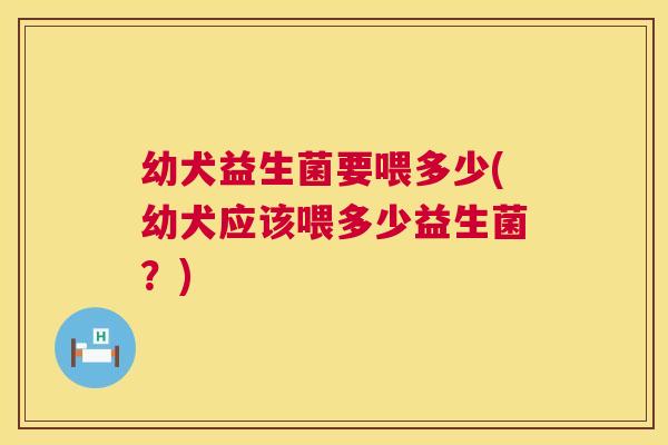 幼犬益生菌要喂多少(幼犬应该喂多少益生菌？)
