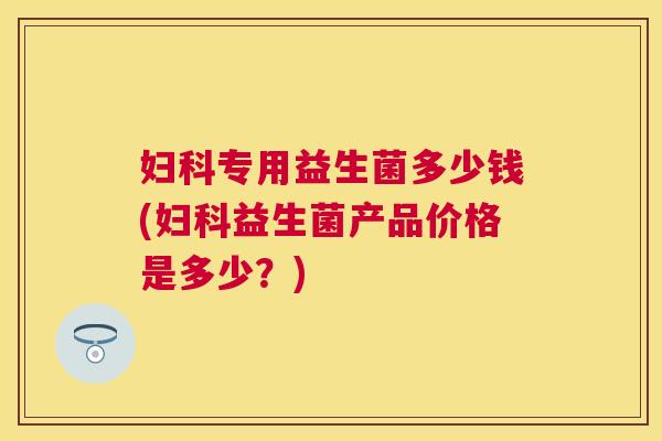 妇科专用益生菌多少钱(妇科益生菌产品价格是多少？)