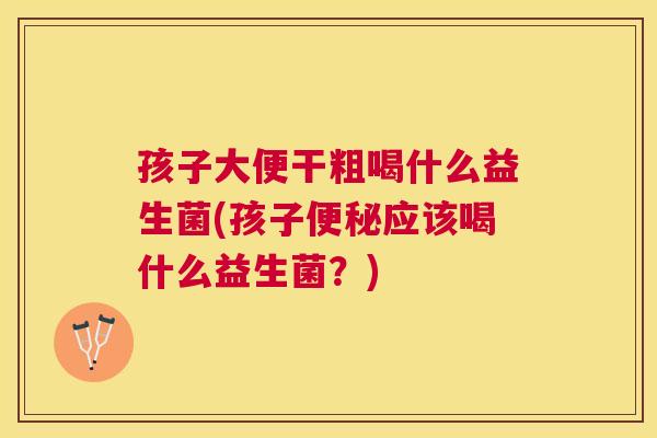 孩子大便干粗喝什么益生菌(孩子便秘应该喝什么益生菌？)