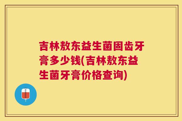 吉林敖东益生菌固齿牙膏多少钱(吉林敖东益生菌牙膏价格查询)