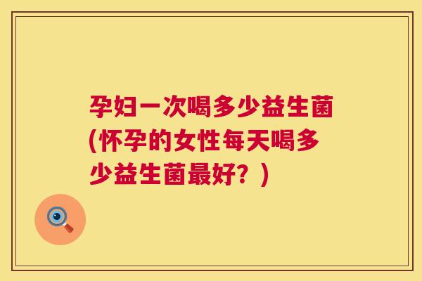孕妇一次喝多少益生菌(怀孕的女性每天喝多少益生菌最好？)