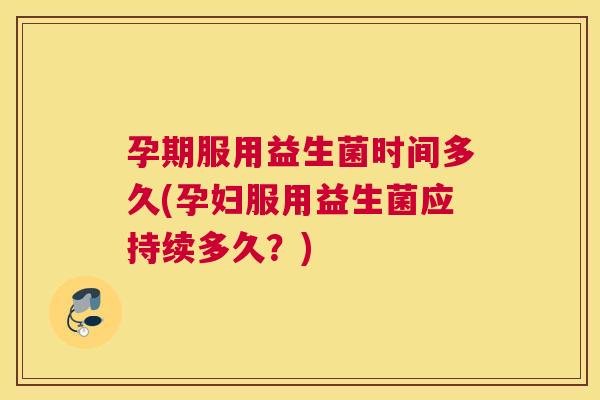 孕期服用益生菌时间多久(孕妇服用益生菌应持续多久？)