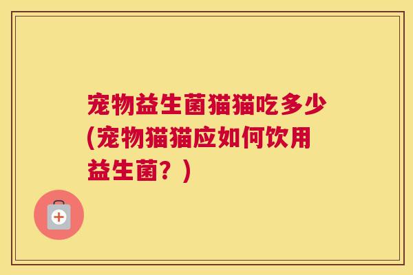 宠物益生菌猫猫吃多少(宠物猫猫应如何饮用益生菌？)
