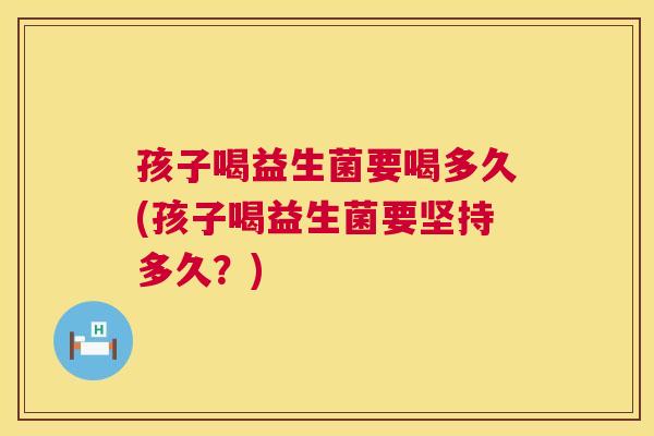 孩子喝益生菌要喝多久(孩子喝益生菌要坚持多久？)