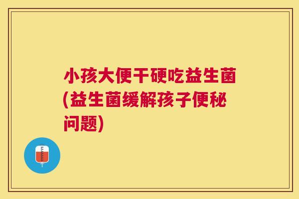 小孩大便干硬吃益生菌(益生菌缓解孩子便秘问题)