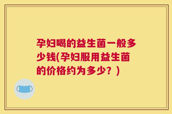孕妇喝的益生菌一般多少钱(孕妇服用益生菌的价格约为多少？)