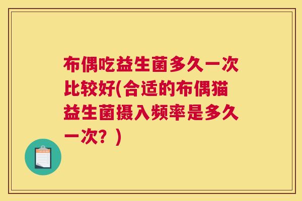 布偶吃益生菌多久一次比较好(合适的布偶猫益生菌摄入频率是多久一次？)