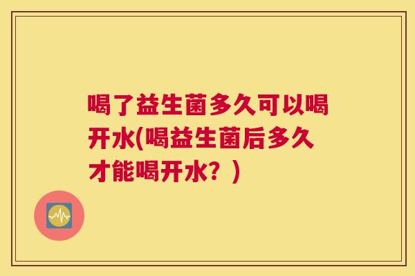 喝了益生菌多久可以喝开水(喝益生菌后多久才能喝开水？)