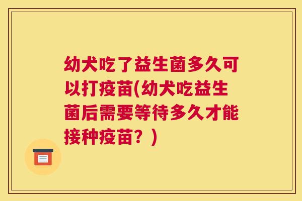 幼犬吃了益生菌多久可以打疫苗(幼犬吃益生菌后需要等待多久才能接种疫苗？)