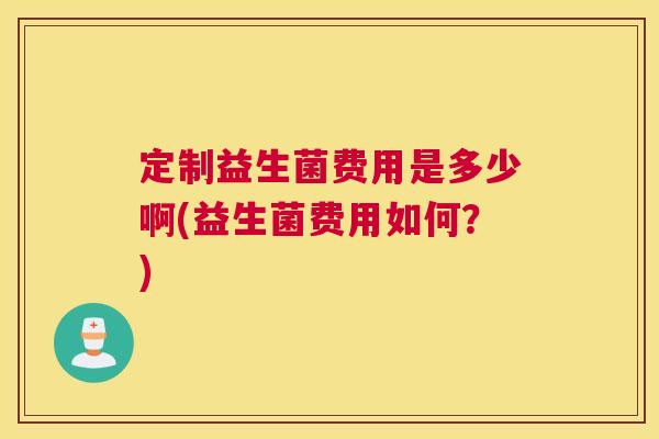定制益生菌费用是多少啊(益生菌费用如何？)