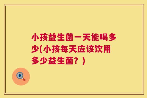 小孩益生菌一天能喝多少(小孩每天应该饮用多少益生菌？)