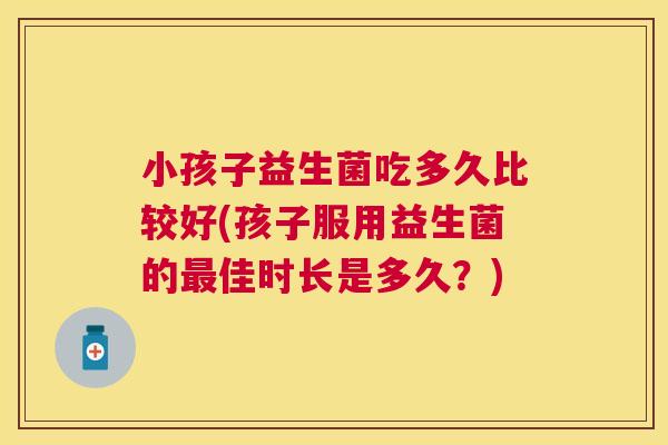 小孩子益生菌吃多久比较好(孩子服用益生菌的最佳时长是多久？)