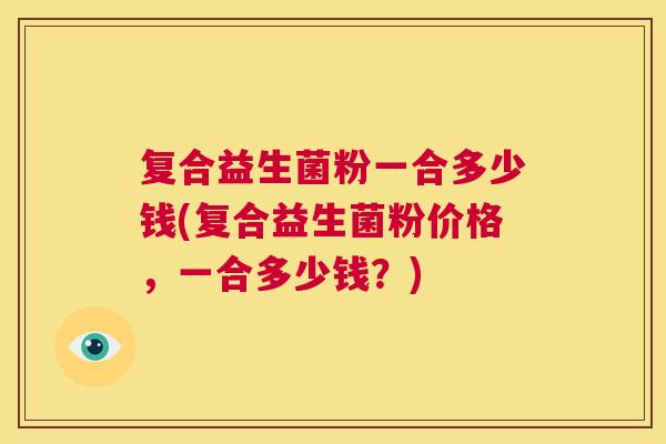 复合益生菌粉一合多少钱(复合益生菌粉价格，一合多少钱？)