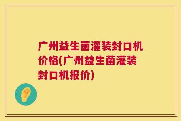 广州益生菌灌装封口机价格(广州益生菌灌装封口机报价)